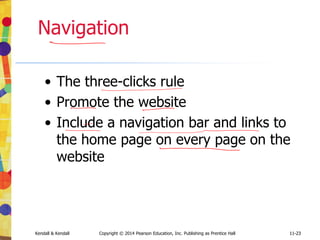 11-23
Kendall & Kendall Copyright © 2014 Pearson Education, Inc. Publishing as Prentice Hall 11-23
Navigation
• The three-clicks rule
• Promote the website
• Include a navigation bar and links to
the home page on every page on the
website
 