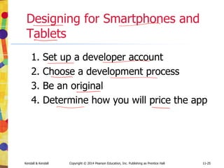 11-25
Kendall & Kendall Copyright © 2014 Pearson Education, Inc. Publishing as Prentice Hall 11-25
Designing for Smartphones and
Tablets
1. Set up a developer account
2. Choose a development process
3. Be an original
4. Determine how you will price the app
 