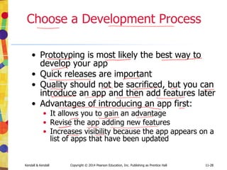 11-28
Kendall & Kendall Copyright © 2014 Pearson Education, Inc. Publishing as Prentice Hall 11-28
Choose a Development Process
• Prototyping is most likely the best way to
develop your app
• Quick releases are important
• Quality should not be sacrificed, but you can
introduce an app and then add features later
• Advantages of introducing an app first:
• It allows you to gain an advantage
• Revise the app adding new features
• Increases visibility because the app appears on a
list of apps that have been updated
 