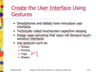 11-29
Kendall & Kendall Copyright © 2014 Pearson Education, Inc. Publishing as Prentice Hall 11-29
Create the User Interface Using
Gestures
• Smartphones and tablets have innovative user
interfaces
• Technically called touchscreen capacitive sensing
• Design apps assuming that users will demand touch-
sensitive interfaces
• Use gestures such as:
• Swipes
• Pinches
• Tugs
• Shakes
 