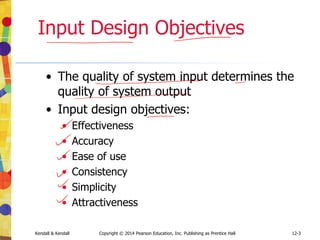 12-3
Kendall & Kendall Copyright © 2014 Pearson Education, Inc. Publishing as Prentice Hall
Input Design Objectives
• The quality of system input determines the
quality of system output
• Input design objectives:
• Effectiveness
• Accuracy
• Ease of use
• Consistency
• Simplicity
• Attractiveness
 