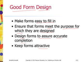 12-5
Kendall & Kendall Copyright © 2014 Pearson Education, Inc. Publishing as Prentice Hall
Good Form Design
• Make forms easy to fill in
• Ensure that forms meet the purpose for
which they are designed
• Design forms to assure accurate
completion
• Keep forms attractive
 