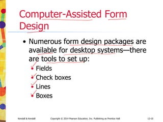 12-10
Kendall & Kendall Copyright © 2014 Pearson Education, Inc. Publishing as Prentice Hall
Computer-Assisted Form
Design
• Numerous form design packages are
available for desktop systems—there
are tools to set up:
• Fields
• Check boxes
• Lines
• Boxes
 
