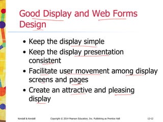 12-12
Kendall & Kendall Copyright © 2014 Pearson Education, Inc. Publishing as Prentice Hall
Good Display and Web Forms
Design
• Keep the display simple
• Keep the display presentation
consistent
• Facilitate user movement among display
screens and pages
• Create an attractive and pleasing
display
 