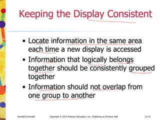 12-14
Kendall & Kendall Copyright © 2014 Pearson Education, Inc. Publishing as Prentice Hall
Keeping the Display Consistent
• Locate information in the same area
each time a new display is accessed
• Information that logically belongs
together should be consistently grouped
together
• Information should not overlap from
one group to another
 