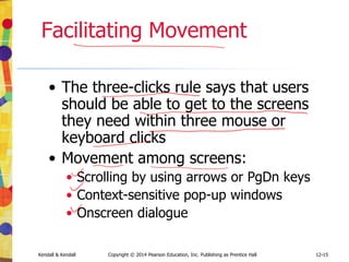 12-15
Kendall & Kendall Copyright © 2014 Pearson Education, Inc. Publishing as Prentice Hall
Facilitating Movement
• The three-clicks rule says that users
should be able to get to the screens
they need within three mouse or
keyboard clicks
• Movement among screens:
• Scrolling by using arrows or PgDn keys
• Context-sensitive pop-up windows
• Onscreen dialogue
 