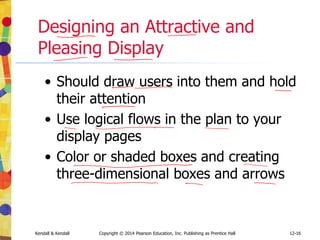 12-16
Kendall & Kendall Copyright © 2014 Pearson Education, Inc. Publishing as Prentice Hall
Designing an Attractive and
Pleasing Display
• Should draw users into them and hold
their attention
• Use logical flows in the plan to your
display pages
• Color or shaded boxes and creating
three-dimensional boxes and arrows
 