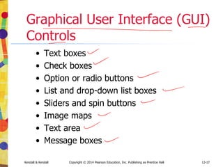 12-17
Kendall & Kendall Copyright © 2014 Pearson Education, Inc. Publishing as Prentice Hall
Graphical User Interface (GUI)
Controls
• Text boxes
• Check boxes
• Option or radio buttons
• List and drop-down list boxes
• Sliders and spin buttons
• Image maps
• Text area
• Message boxes
 