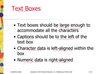 12-19
Kendall & Kendall Copyright © 2014 Pearson Education, Inc. Publishing as Prentice Hall
Text Boxes
• Text boxes should be large enough to
accommodate all the characters
• Captions should be to the left of the
text box
• Character data is left-aligned within the
box
• Numeric data is right-aligned
 