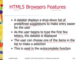 12-21
Kendall & Kendall Copyright © 2014 Pearson Education, Inc. Publishing as Prentice Hall
HTML5 Browsers Features
• A datalist displays a drop-down list of
predefined suggestions to make entry easier
for the user
• As the user begins to type the first few
letters, the datalist is displayed
• The user can choose one of the items in the
list to make a selection
• This is used in the autocomplete function
 