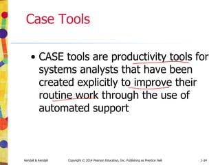 Kendall & Kendall Copyright © 2014 Pearson Education, Inc. Publishing as Prentice Hall 1-38
Summary
• Information is a key resource
• Integration of traditional systems with new
technologies
• Roles and qualities of the systems analyst
• The systems development life cycle
• CASE tools
• Agile systems development
• Object-oriented systems development
 