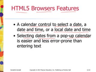 12-22
Kendall & Kendall Copyright © 2014 Pearson Education, Inc. Publishing as Prentice Hall
HTML5 Browsers Features
• A calendar control to select a date, a
date and time, or a local date and time
• Selecting dates from a pop-up calendar
is easier and less error-prone than
entering text
 