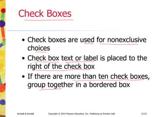 12-23
Kendall & Kendall Copyright © 2014 Pearson Education, Inc. Publishing as Prentice Hall
Check Boxes
• Check boxes are used for nonexclusive
choices
• Check box text or label is placed to the
right of the check box
• If there are more than ten check boxes,
group together in a bordered box
 