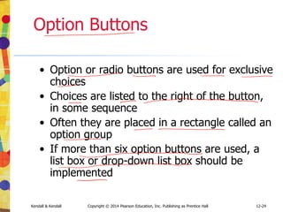 12-24
Kendall & Kendall Copyright © 2014 Pearson Education, Inc. Publishing as Prentice Hall
Option Buttons
• Option or radio buttons are used for exclusive
choices
• Choices are listed to the right of the button,
in some sequence
• Often they are placed in a rectangle called an
option group
• If more than six option buttons are used, a
list box or drop-down list box should be
implemented
 