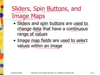 12-27
Kendall & Kendall Copyright © 2014 Pearson Education, Inc. Publishing as Prentice Hall
Sliders, Spin Buttons, and
Image Maps
• Sliders and spin buttons are used to
change data that have a continuous
range of values
• Image map fields are used to select
values within an image
 