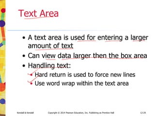 12-29
Kendall & Kendall Copyright © 2014 Pearson Education, Inc. Publishing as Prentice Hall
Text Area
• A text area is used for entering a larger
amount of text
• Can view data larger then the box area
• Handling text:
• Hard return is used to force new lines
• Use word wrap within the text area
 