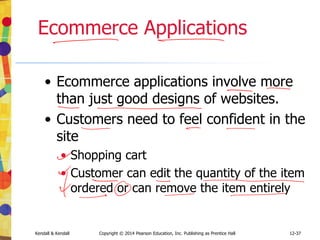 12-37
Kendall & Kendall Copyright © 2014 Pearson Education, Inc. Publishing as Prentice Hall
Ecommerce Applications
• Ecommerce applications involve more
than just good designs of websites.
• Customers need to feel confident in the
site
• Shopping cart
• Customer can edit the quantity of the item
ordered or can remove the item entirely
 