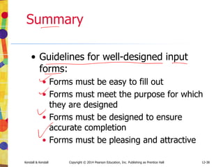 12-38
Kendall & Kendall Copyright © 2014 Pearson Education, Inc. Publishing as Prentice Hall
Summary
• Guidelines for well-designed input
forms:
• Forms must be easy to fill out
• Forms must meet the purpose for which
they are designed
• Forms must be designed to ensure
accurate completion
• Forms must be pleasing and attractive
 