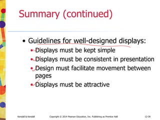 12-39
Kendall & Kendall Copyright © 2014 Pearson Education, Inc. Publishing as Prentice Hall
Summary (continued)
• Guidelines for well-designed displays:
• Displays must be kept simple
• Displays must be consistent in presentation
• Design must facilitate movement between
pages
• Displays must be attractive
 