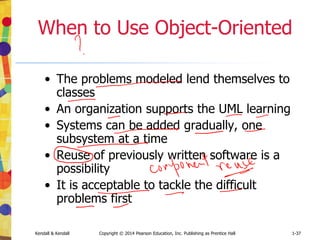 Kendall & Kendall Copyright © 2014 Pearson Education, Inc. Publishing as Prentice Hall 1-37
When to Use Object-Oriented
• The problems modeled lend themselves to
classes
• An organization supports the UML learning
• Systems can be added gradually, one
subsystem at a time
• Reuse of previously written software is a
possibility
• It is acceptable to tackle the difficult
problems first
 
