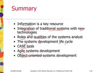 Kendall & Kendall Copyright © 2014 Pearson Education, Inc. Publishing as Prentice Hall 1-38
Summary
• Information is a key resource
• Integration of traditional systems with new
technologies
• Roles and qualities of the systems analyst
• The systems development life cycle
• CASE tools
• Agile systems development
• Object-oriented systems development
 