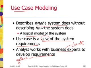 Kendall & Kendall Copyright © 2014 Pearson Education, Inc. Publishing as Prentice Hall 2-24
Use Case Modeling
• Describes what a system does without
describing how the system does
• A logical model of the system
• Use case is a view of the system
requirements
• Analyst works with business experts to
develop requirements
 