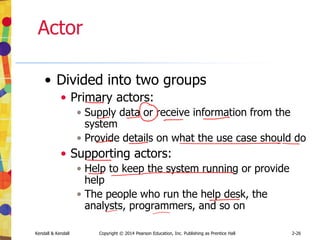 Kendall & Kendall Copyright © 2014 Pearson Education, Inc. Publishing as Prentice Hall 2-26
Actor
• Divided into two groups
• Primary actors:
• Supply data or receive information from the
system
• Provide details on what the use case should do
• Supporting actors:
• Help to keep the system running or provide
help
• The people who run the help desk, the
analysts, programmers, and so on
 
