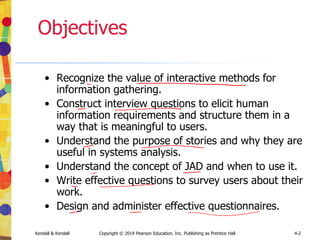 Kendall & Kendall Copyright © 2014 Pearson Education, Inc. Publishing as Prentice Hall 4-2
Objectives
• Recognize the value of interactive methods for
information gathering.
• Construct interview questions to elicit human
information requirements and structure them in a
way that is meaningful to users.
• Understand the purpose of stories and why they are
useful in systems analysis.
• Understand the concept of JAD and when to use it.
• Write effective questions to survey users about their
work.
• Design and administer effective questionnaires.
 