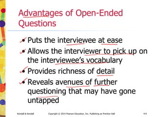 Kendall & Kendall Copyright © 2014 Pearson Education, Inc. Publishing as Prentice Hall 4-9
Advantages of Open-Ended
Questions
• Puts the interviewee at ease
• Allows the interviewer to pick up on
the interviewee’s vocabulary
• Provides richness of detail
• Reveals avenues of further
questioning that may have gone
untapped
 