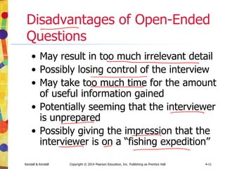Kendall & Kendall Copyright © 2014 Pearson Education, Inc. Publishing as Prentice Hall 4-11
Disadvantages of Open-Ended
Questions
• May result in too much irrelevant detail
• Possibly losing control of the interview
• May take too much time for the amount
of useful information gained
• Potentially seeming that the interviewer
is unprepared
• Possibly giving the impression that the
interviewer is on a “fishing expedition”
 