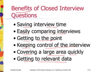 Kendall & Kendall Copyright © 2014 Pearson Education, Inc. Publishing as Prentice Hall 4-13
Benefits of Closed Interview
Questions
• Saving interview time
• Easily comparing interviews
• Getting to the point
• Keeping control of the interview
• Covering a large area quickly
• Getting to relevant data
 