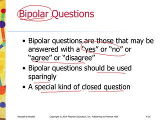Kendall & Kendall Copyright © 2014 Pearson Education, Inc. Publishing as Prentice Hall 4-16
Bipolar Questions
• Bipolar questions are those that may be
answered with a “yes” or “no” or
“agree” or “disagree”
• Bipolar questions should be used
sparingly
• A special kind of closed question
 
