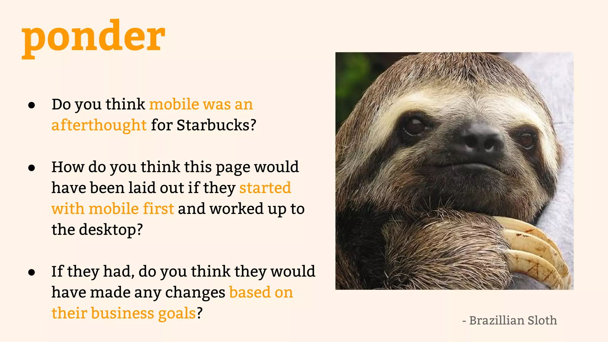 ponder 
● Do you think mobile was an 
afterthought for Starbucks? 
● How do you think this page would 
have been laid out if they started 
with mobile first and worked up to 
the desktop? 
● If they had, do you think they would 
have made any changes based on 
their business goals? 
- Brazillian Sloth 
 