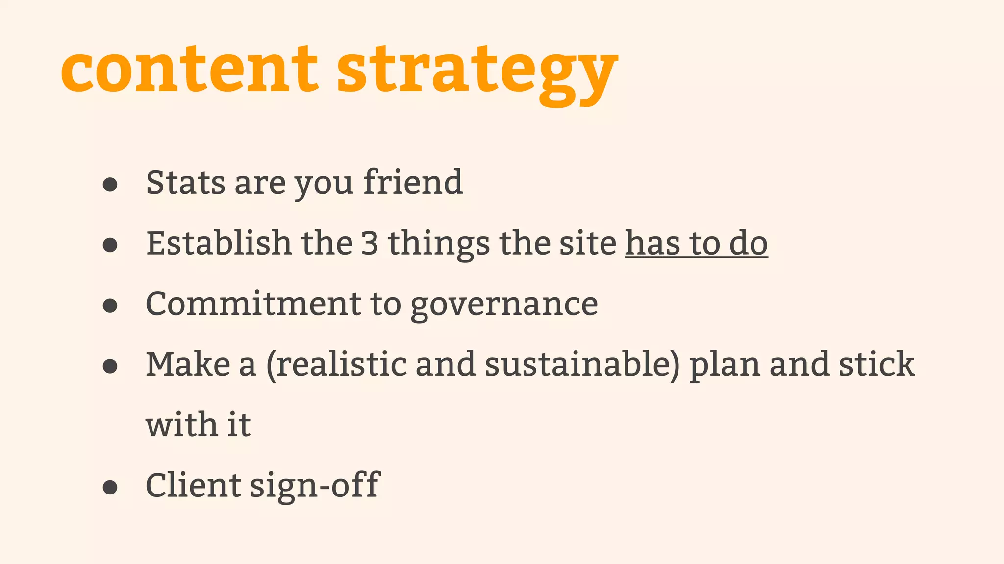 content strategy 
● Stats are you friend 
● Establish the 3 things the site has to do 
● Commitment to governance 
● Make a (realistic and sustainable) plan and stick 
with it 
● Client sign-off 
 