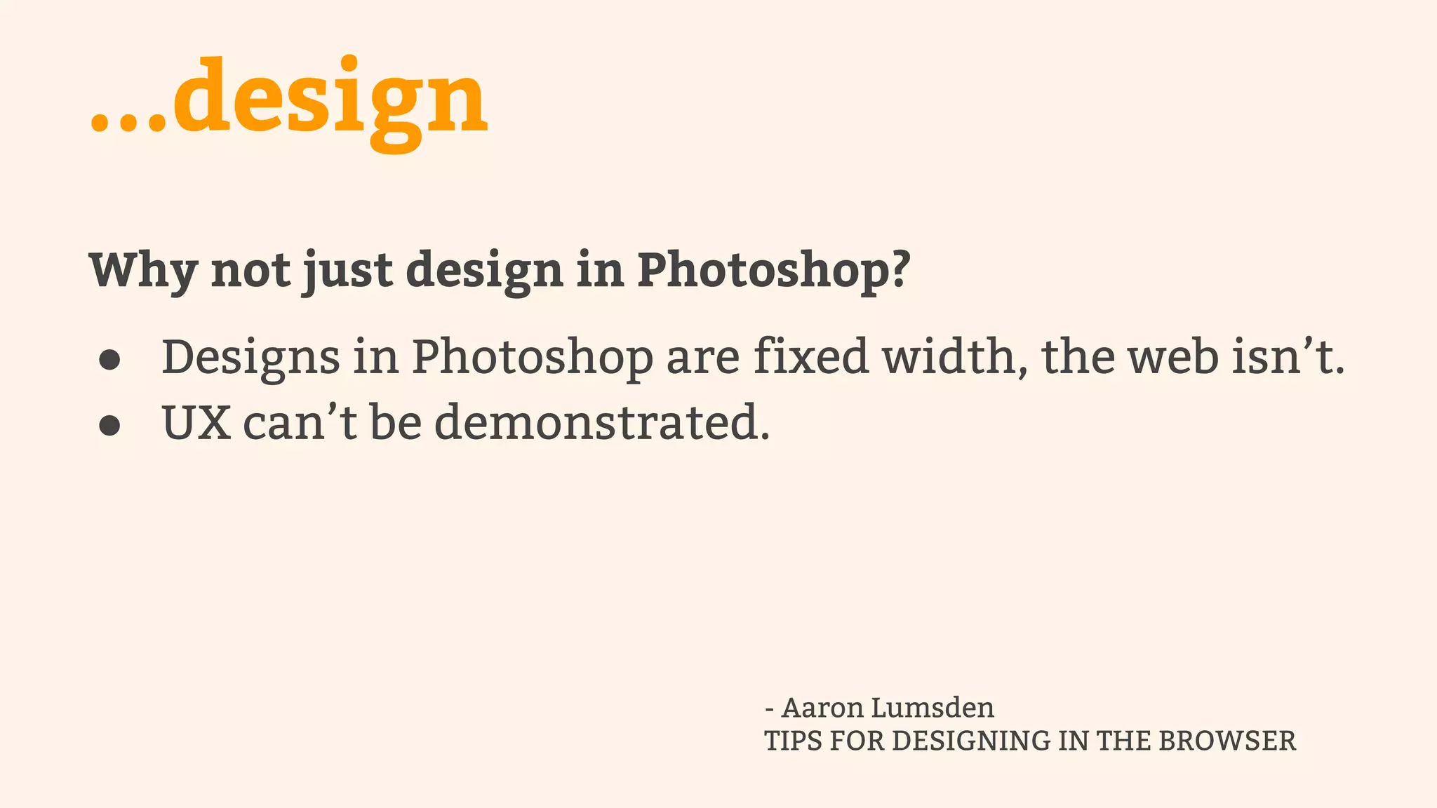 ...design 
Why not just design in Photoshop? 
● Designs in Photoshop are fixed width, the web isn’t. 
● UX can’t be demonstrated. 
- Aaron Lumsden 
TIPS FOR DESIGNING IN THE BROWSER 
 