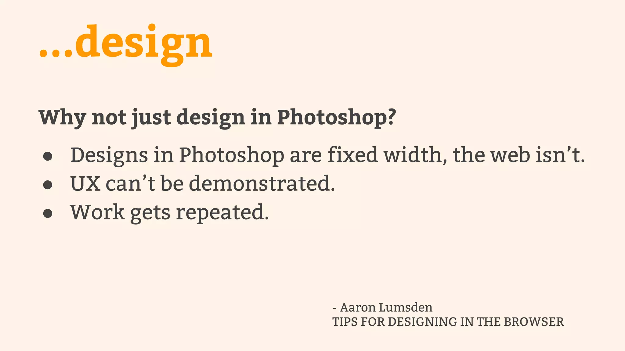...design 
Why not just design in Photoshop? 
● Designs in Photoshop are fixed width, the web isn’t. 
● UX can’t be demonstrated. 
● Work gets repeated. 
- Aaron Lumsden 
TIPS FOR DESIGNING IN THE BROWSER 
 