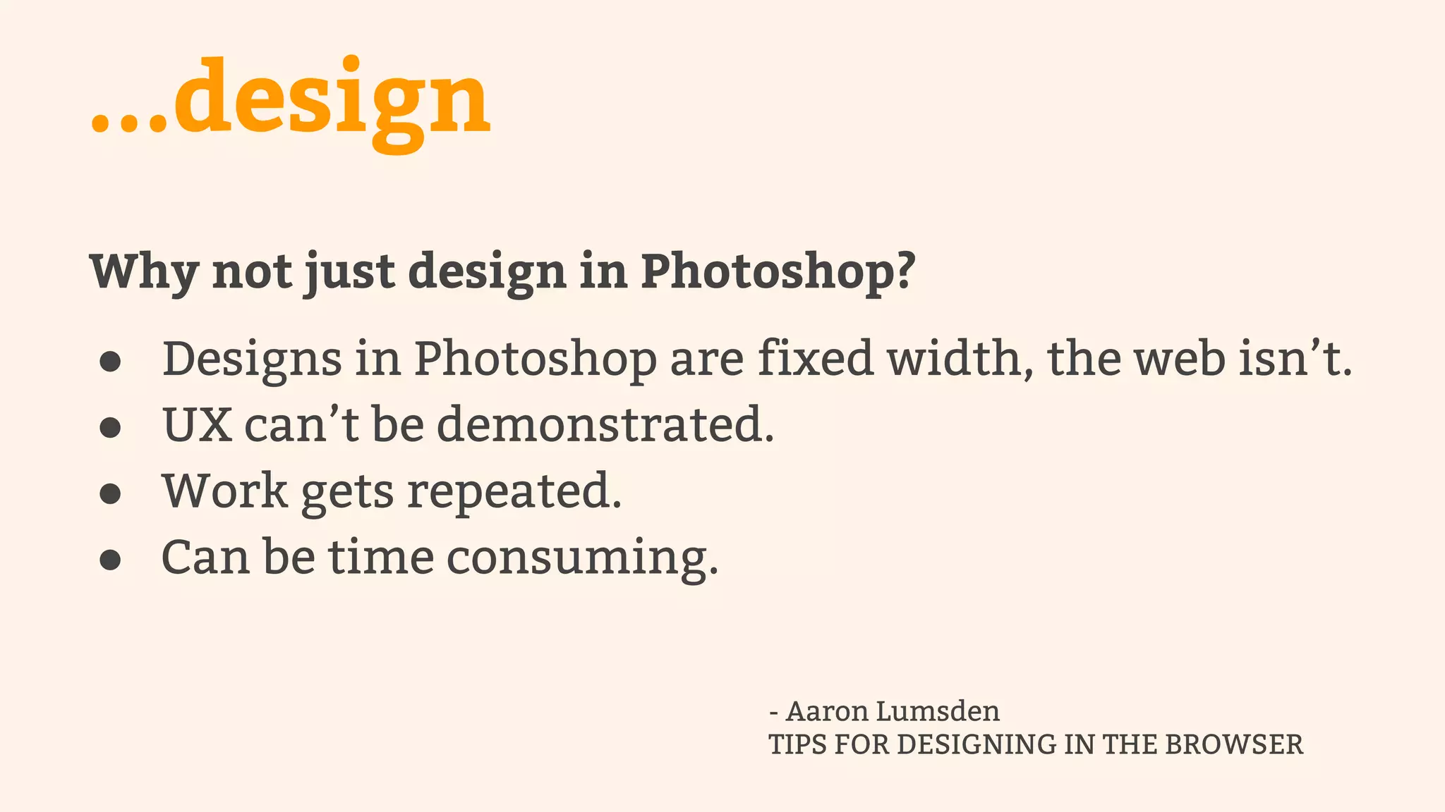 ...design 
Why not just design in Photoshop? 
● Designs in Photoshop are fixed width, the web isn’t. 
● UX can’t be demonstrated. 
● Work gets repeated. 
● Can be time consuming. 
- Aaron Lumsden 
TIPS FOR DESIGNING IN THE BROWSER 
 