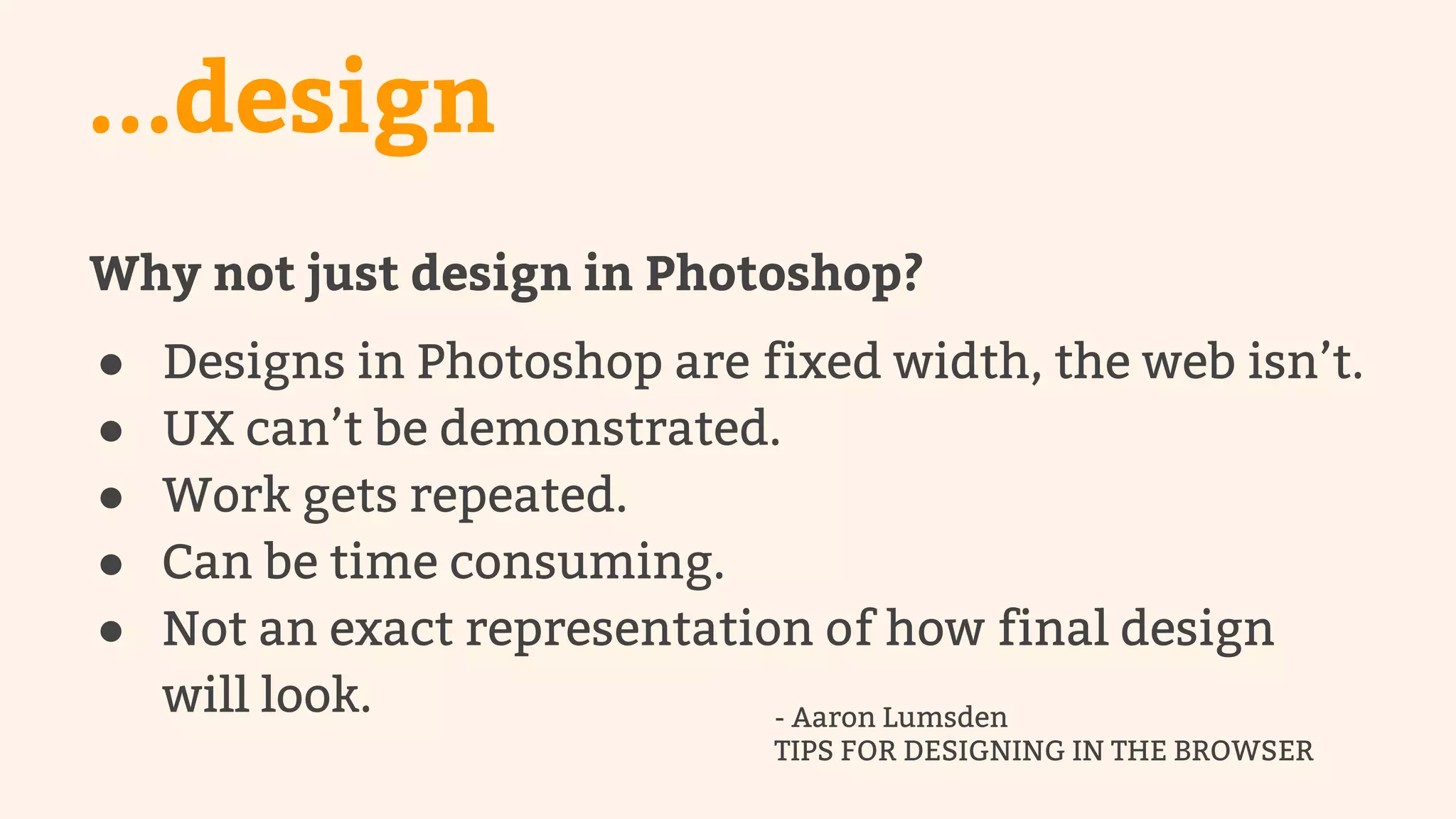 ...design 
Why not just design in Photoshop? 
● Designs in Photoshop are fixed width, the web isn’t. 
● UX can’t be demonstrated. 
● Work gets repeated. 
● Can be time consuming. 
● Not an exact representation of how final design 
will look. - Aaron Lumsden 
TIPS FOR DESIGNING IN THE BROWSER 
 