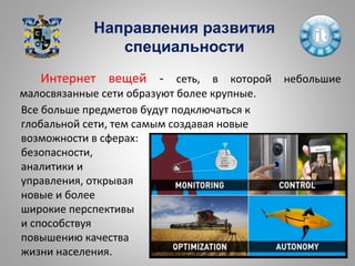 Направления развития
специальности
Все больше предметов будут подключаться к
глобальной сети, тем самым создавая новые
возможности в сферах:
безопасности,
аналитики и
управления, открывая
новые и более
широкие перспективы
и способствуя
повышению качества
жизни населения.
Интернет вещей - сеть, в которой небольшие
малосвязанные сети образуют более крупные.
 