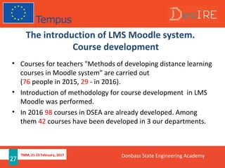 TMM, 21-23 February, 2017
27
The introduction of LMS Moodle system.
Course development
• Courses for teachers "Methods of developing distance learning
courses in Moodle system" are carried out
(76 people in 2015, 29 - in 2016).
• Introduction of methodology for course development in LMS
Moodle was performed.
• In 2016 98 courses in DSEA are already developed. Among
them 42 courses have been developed in 3 our departments.
Donbass State Engineering Academy
 