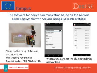 TMM, 21-23 February, 2017
32
The software for device communication based on the Android
operating system with Arduino using Bluetooth protocol
Windows to connect the Bluetooth device
and controls
Stand on the basis of Arduino
and Bluetooth.
MA student Pavenko M.
Project leader: PhD Altukhov O.
Donbass State Engineering Academy
 