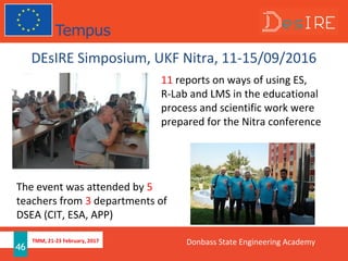 TMM, 21-23 February, 2017
46
DEsIRE Simposium, UKF Nitra, 11-15/09/2016
11 reports on ways of using ES,
R-Lab and LMS in the educational
process and scientific work were
prepared for the Nitra conference
The event was attended by 5
teachers from 3 departments of
DSEA (CIT, ESA, APP)
Donbass State Engineering Academy
 