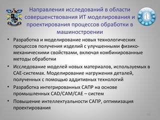 Направления исследований в области
совершенствования ИТ моделирования и
проектирования процессов обработки в
машиностроении
• Разработка и моделирование новых технологических
процессов получения изделий с улучшенными физико-
механическими свойствами, включая комбинированные
методы обработки
• Исследование моделей новых материалов, используемых в
САЕ-системах. Моделирование нагружения деталей,
полученных с помощью аддитивных технологий
• Разработка интегрированных САПР на основе
промышленных CAD/CAM/CAE – систем
• Повышение интеллектуальности САПР, оптимизация
проектирования
52
 