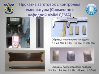 Прокатка заготовок с контролем
температуры (Совместно с
кафедрой АММ ДГМА)
Образцы после прокатки вдоль
h = 2,5 мм, в = 15 – 16 мм, l = 300 мм
Образцы после прокатки поперек
h = 1,5 – 1,2 мм, в = 26 – 33 мм, l = 52 мм
 