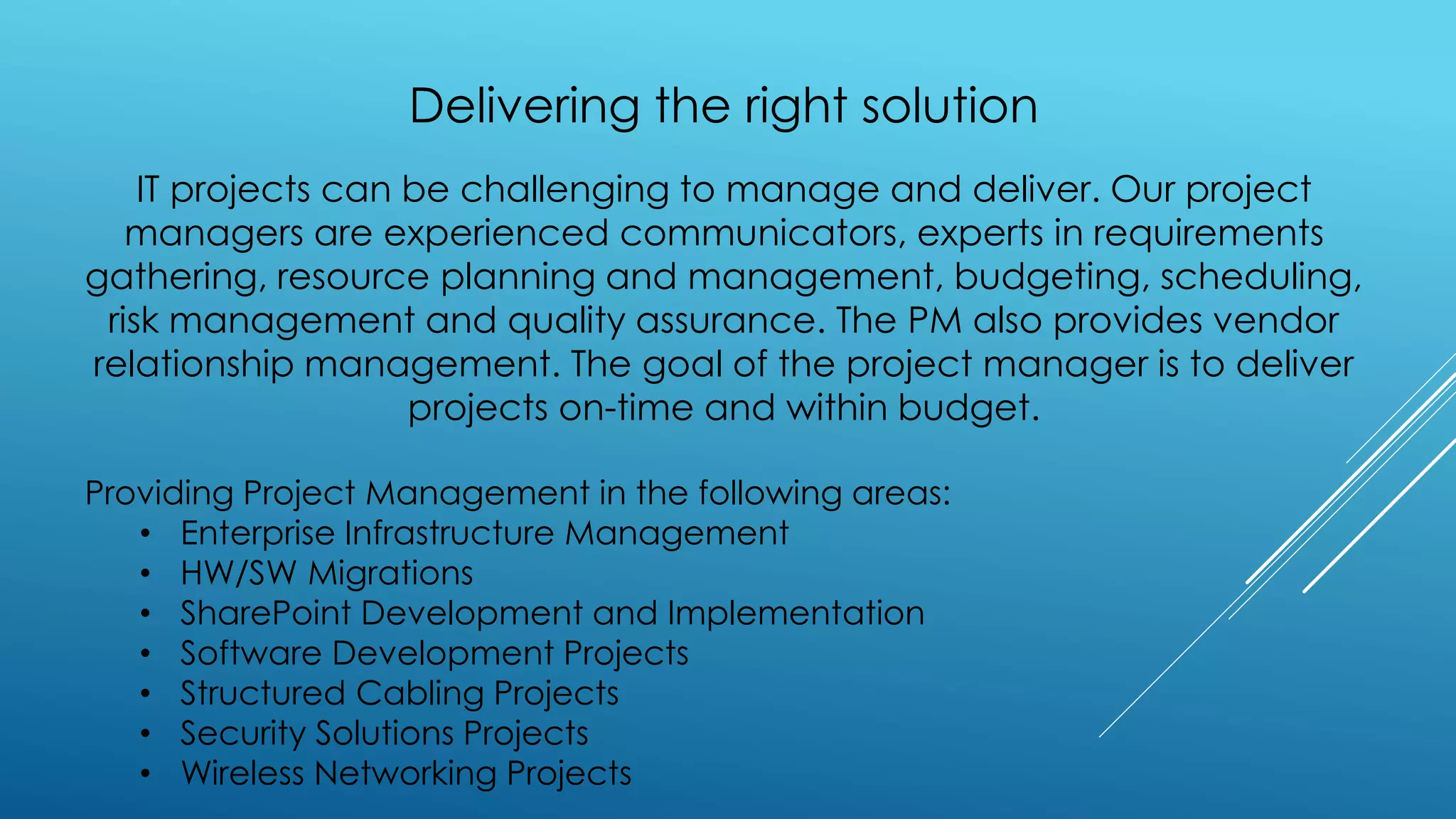 Delivering the right solution
IT projects can be challenging to manage and deliver. Our project
managers are experienced communicators, experts in requirements
gathering, resource planning and management, budgeting, scheduling,
risk management and quality assurance. The PM also provides vendor
relationship management. The goal of the project manager is to deliver
projects on-time and within budget.
Providing Project Management in the following areas:
• Enterprise Infrastructure Management
• HW/SW Migrations
• SharePoint Development and Implementation
• Software Development Projects
• Structured Cabling Projects
• Security Solutions Projects
• Wireless Networking Projects
 