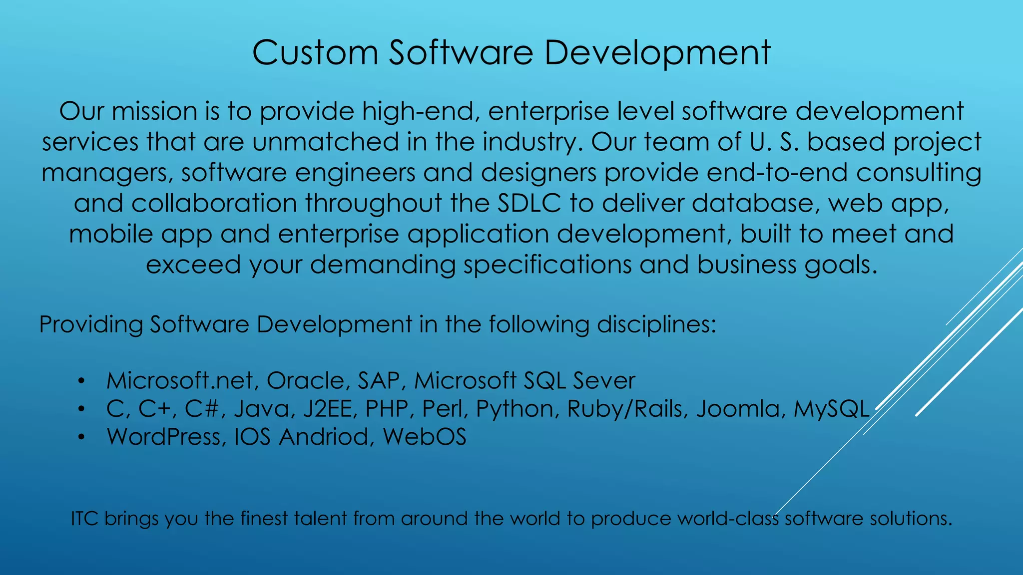 Custom Software Development
Our mission is to provide high-end, enterprise level software development
services that are unmatched in the industry. Our team of U. S. based project
managers, software engineers and designers provide end-to-end consulting
and collaboration throughout the SDLC to deliver database, web app,
mobile app and enterprise application development, built to meet and
exceed your demanding specifications and business goals.
Providing Software Development in the following disciplines:
• Microsoft.net, Oracle, SAP, Microsoft SQL Sever
• C, C+, C#, Java, J2EE, PHP, Perl, Python, Ruby/Rails, Joomla, MySQL
• WordPress, IOS Andriod, WebOS
ITC brings you the finest talent from around the world to produce world-class software solutions.
 