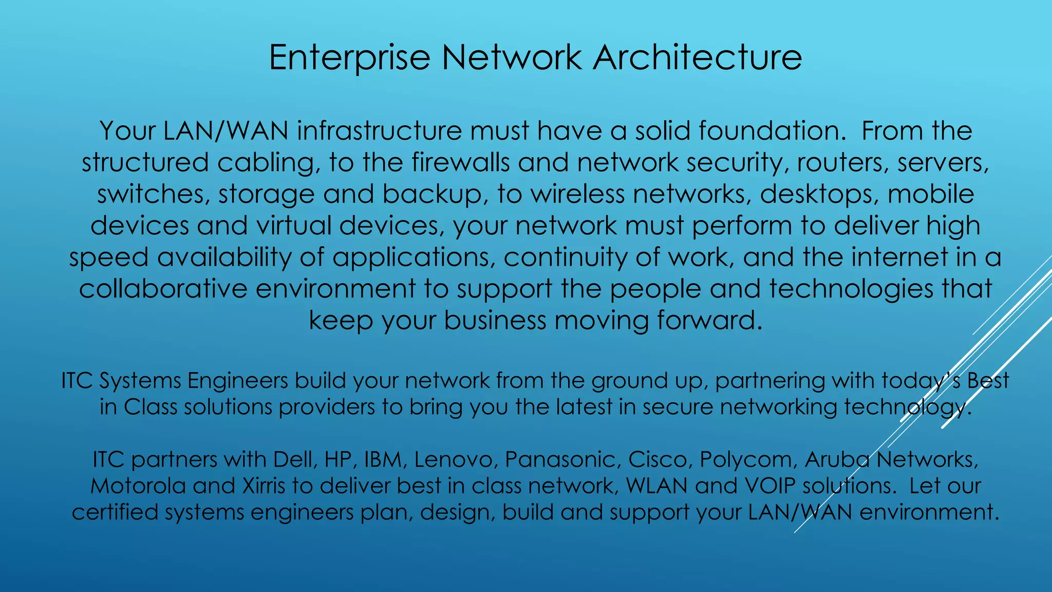 Enterprise Network Architecture
Your LAN/WAN infrastructure must have a solid foundation. From the
structured cabling, to the firewalls and network security, routers, servers,
switches, storage and backup, to wireless networks, desktops, mobile
devices and virtual devices, your network must perform to deliver high
speed availability of applications, continuity of work, and the internet in a
collaborative environment to support the people and technologies that
keep your business moving forward.
ITC Systems Engineers build your network from the ground up, partnering with today’s Best
in Class solutions providers to bring you the latest in secure networking technology.
ITC partners with Dell, HP, IBM, Lenovo, Panasonic, Cisco, Polycom, Aruba Networks,
Motorola and Xirris to deliver best in class network, WLAN and VOIP solutions. Let our
certified systems engineers plan, design, build and support your LAN/WAN environment.
 