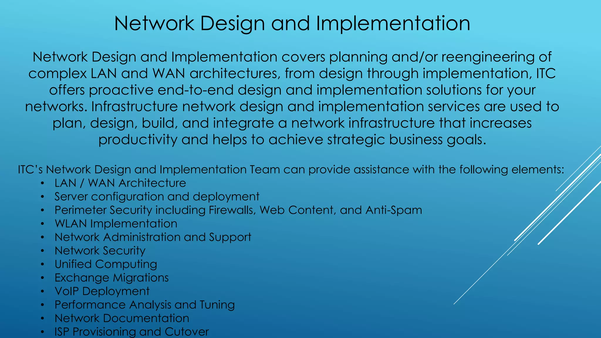Network Design and Implementation
Network Design and Implementation covers planning and/or reengineering of
complex LAN and WAN architectures, from design through implementation, ITC
offers proactive end-to-end design and implementation solutions for your
networks. Infrastructure network design and implementation services are used to
plan, design, build, and integrate a network infrastructure that increases
productivity and helps to achieve strategic business goals.
ITC’s Network Design and Implementation Team can provide assistance with the following elements:
• LAN / WAN Architecture
• Server configuration and deployment
• Perimeter Security including Firewalls, Web Content, and Anti-Spam
• WLAN Implementation
• Network Administration and Support
• Network Security
• Unified Computing
• Exchange Migrations
• VoIP Deployment
• Performance Analysis and Tuning
• Network Documentation
• ISP Provisioning and Cutover
 