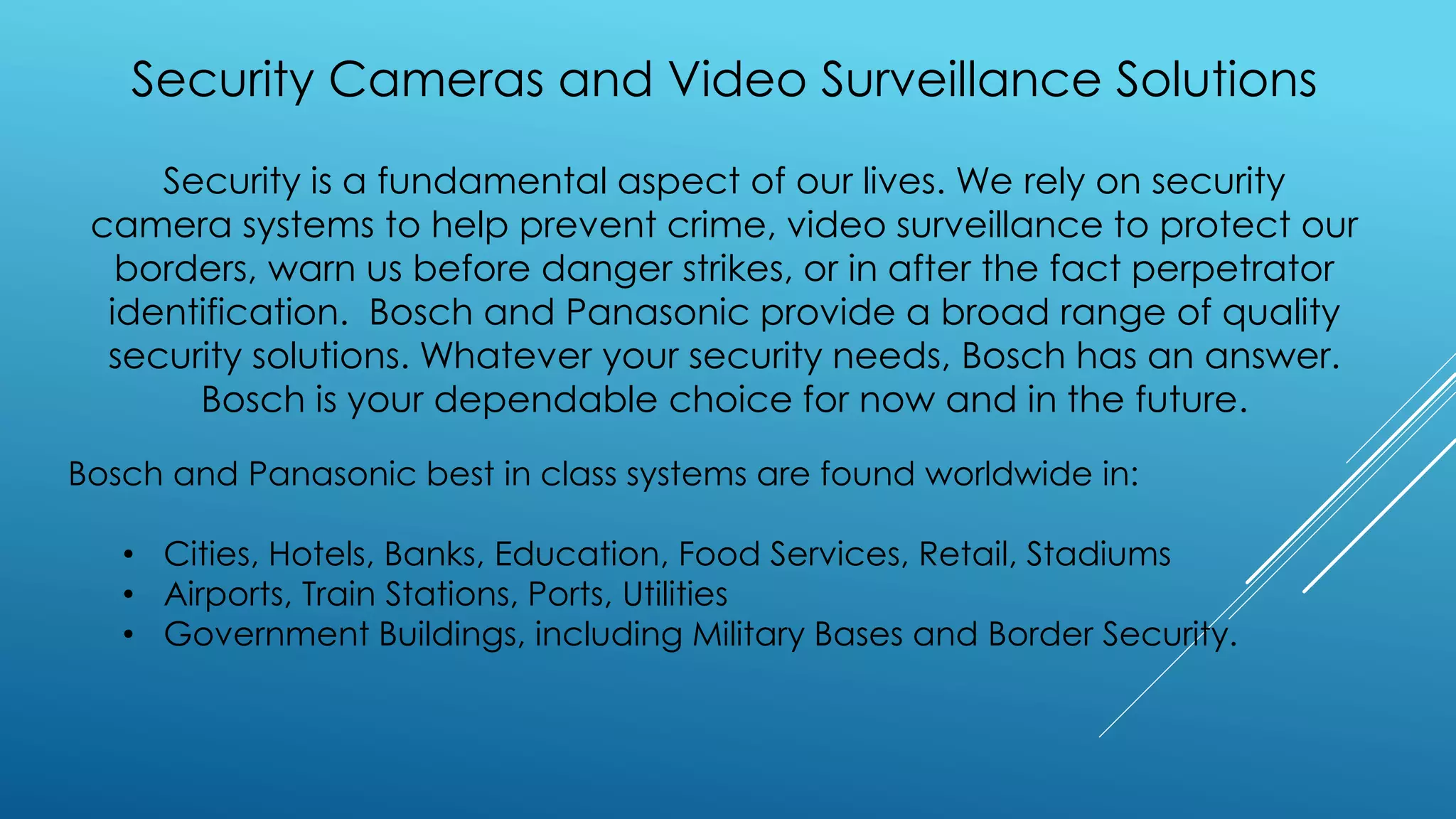 Security Cameras and Video Surveillance Solutions
Security is a fundamental aspect of our lives. We rely on security
camera systems to help prevent crime, video surveillance to protect our
borders, warn us before danger strikes, or in after the fact perpetrator
identification. Bosch and Panasonic provide a broad range of quality
security solutions. Whatever your security needs, Bosch has an answer.
Bosch is your dependable choice for now and in the future.
Bosch and Panasonic best in class systems are found worldwide in:
• Cities, Hotels, Banks, Education, Food Services, Retail, Stadiums
• Airports, Train Stations, Ports, Utilities
• Government Buildings, including Military Bases and Border Security.
 