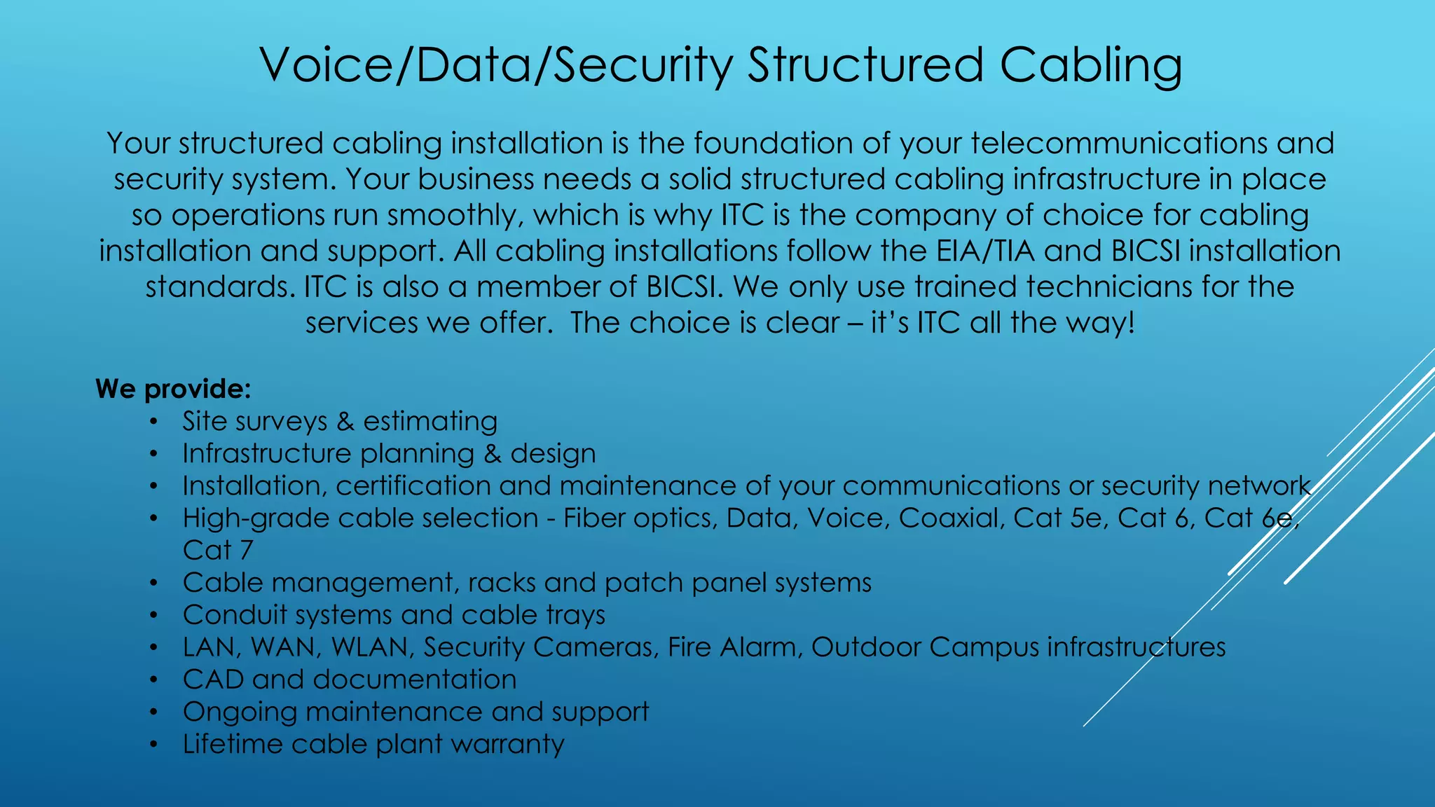 Voice/Data/Security Structured Cabling
Your structured cabling installation is the foundation of your telecommunications and
security system. Your business needs a solid structured cabling infrastructure in place
so operations run smoothly, which is why ITC is the company of choice for cabling
installation and support. All cabling installations follow the EIA/TIA and BICSI installation
standards. ITC is also a member of BICSI. We only use trained technicians for the
services we offer. The choice is clear – it’s ITC all the way!
We provide:
• Site surveys & estimating
• Infrastructure planning & design
• Installation, certification and maintenance of your communications or security network
• High-grade cable selection - Fiber optics, Data, Voice, Coaxial, Cat 5e, Cat 6, Cat 6e,
Cat 7
• Cable management, racks and patch panel systems
• Conduit systems and cable trays
• LAN, WAN, WLAN, Security Cameras, Fire Alarm, Outdoor Campus infrastructures
• CAD and documentation
• Ongoing maintenance and support
• Lifetime cable plant warranty
 